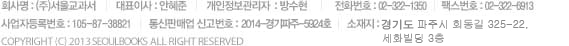 회사명 : 서울교과서 대표이사 : 안혜준 개인정보관리자  : 방수현 전화번호 : 02-322-1350  Email : mall@seoulbooks.co.kr 사업자등록번호 : 105-87-38821  통신판매업 신고번호 : 2013-서울마포-0525호 소재지 : 서울 마포 성산동 633-1 해평빌딩2층
COPYRIGHT (C) 2013 seoulbooks  ALL RIGHT RESERVED