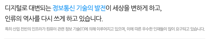 디지털로 대변되는 정보통신 기술의 발전이 세상을 변하게 하고, 인류의 역사를 다시 쓰게 하고 있습니다.특히 산업 전반의 인프라가 컴퓨터 관련 정보 기술(IT)에 의해 이루어지고 있으며, 이에 따른 우수한 인재들이 많이 요구되고 있습니다.